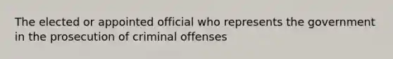 The elected or appointed official who represents the government in the prosecution of criminal offenses