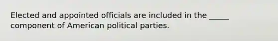 Elected and appointed officials are included in the _____ component of American political parties.