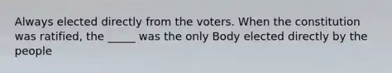 Always elected directly from the voters. When the constitution was ratified, the _____ was the only Body elected directly by the people