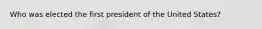 Who was elected the first president of the United States?