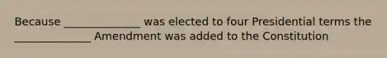 Because ______________ was elected to four Presidential terms the ______________ Amendment was added to the Constitution