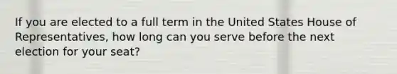 If you are elected to a full term in the United States House of Representatives, how long can you serve before the next election for your seat?