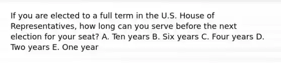 If you are elected to a full term in the U.S. House of Representatives, how long can you serve before the next election for your seat? A. Ten years B. Six years C. Four years D. Two years E. One year