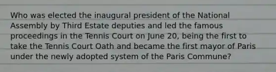 Who was elected the inaugural president of the National Assembly by Third Estate deputies and led the famous proceedings in the Tennis Court on June 20, being the first to take the Tennis Court Oath and became the first mayor of Paris under the newly adopted system of the Paris Commune?