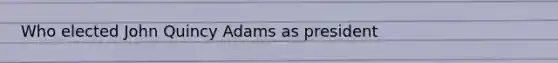 Who elected John Quincy Adams as president