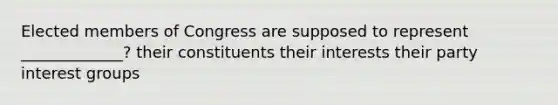 Elected members of Congress are supposed to represent _____________? their constituents their interests their party interest groups