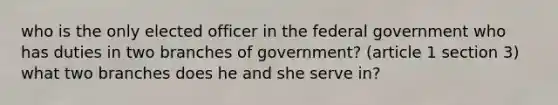 who is the only elected officer in the federal government who has duties in two branches of government? (article 1 section 3) what two branches does he and she serve in?