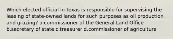 Which elected official in Texas is responsible for supervising the leasing of state-owned lands for such purposes as oil production and grazing? a.commissioner of the General Land Office b.secretary of state c.treasurer d.commissioner of agriculture