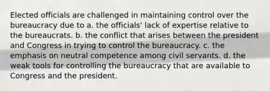 Elected officials are challenged in maintaining control over the bureaucracy due to a. the officials' lack of expertise relative to the bureaucrats. b. the conflict that arises between the president and Congress in trying to control the bureaucracy. c. the emphasis on neutral competence among civil servants. d. the weak tools for controlling the bureaucracy that are available to Congress and the president.