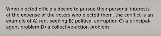 When elected officials decide to pursue their personal interests at the expense of the voters who elected them, the conflict is an example of A) rent seeking B) political corruption C) a principal-agent problem D) a collective-action problem