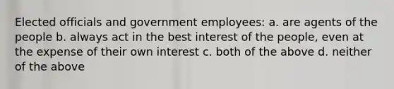 Elected officials and government employees: a. are agents of the people b. always act in the best interest of the people, even at the expense of their own interest c. both of the above d. neither of the above