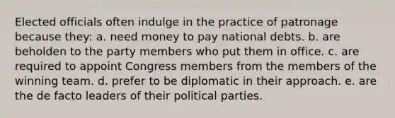 Elected officials often indulge in the practice of patronage because they: a. need money to pay <a href='https://www.questionai.com/knowledge/ky9EndFOOK-national-debt' class='anchor-knowledge'>national debt</a>s. b. are beholden to the party members who put them in office. c. are required to appoint Congress members from the members of the winning team. d. prefer to be diplomatic in their approach. e. are the de facto leaders of their <a href='https://www.questionai.com/knowledge/kKK5AHcKHQ-political-parties' class='anchor-knowledge'>political parties</a>.