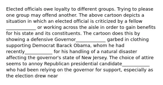 Elected officials owe loyalty to different groups. Trying to please one group may offend another. The above cartoon depicts a situation in which an elected official is criticized by a fellow _____________ or working across the aisle in order to gain benefits for his state and its constituents. The cartoon does this by showing a defensive Governor_____________ garbed in clothing supporting Democrat Barack Obama, whom he had recently____________ for his handling of a natural disaster affecting the governor's state of New Jersey. The choice of attire seems to annoy Republican presidential candidate____________ who had been relying on the governor for support, especially as the election drew near