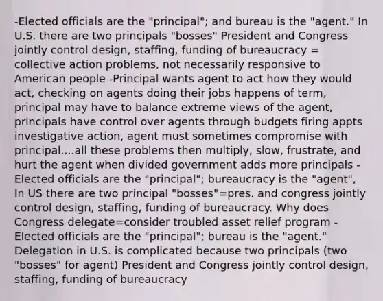 -Elected officials are the "principal"; and bureau is the "agent." In U.S. there are two principals "bosses" President and Congress jointly control design, staffing, funding of bureaucracy = collective action problems, not necessarily responsive to American people -Principal wants agent to act how they would act, checking on agents doing their jobs happens of term, principal may have to balance extreme views of the agent, principals have control over agents through budgets firing appts investigative action, agent must sometimes compromise with principal....all these problems then multiply, slow, frustrate, and hurt the agent when divided government adds more principals -Elected officials are the "principal"; bureaucracy is the "agent", In US there are two principal "bosses"=pres. and congress jointly control design, staffing, funding of bureaucracy. Why does Congress delegate=consider troubled asset relief program -Elected officials are the "principal"; bureau is the "agent." Delegation in U.S. is complicated because two principals (two "bosses" for agent) President and Congress jointly control design, staffing, funding of bureaucracy