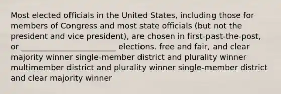 Most elected officials in the United States, including those for members of Congress and most state officials (but not the president and vice president), are chosen in first-past-the-post, or ________________________ elections. free and fair, and clear majority winner single-member district and plurality winner multimember district and plurality winner single-member district and clear majority winner