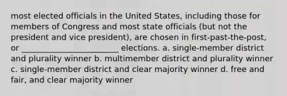 most elected officials in the United States, including those for members of Congress and most state officials (but not the president and vice president), are chosen in first-past-the-post, or ________________________ elections. a. single-member district and plurality winner b. multimember district and plurality winner c. single-member district and clear majority winner d. free and fair, and clear majority winner