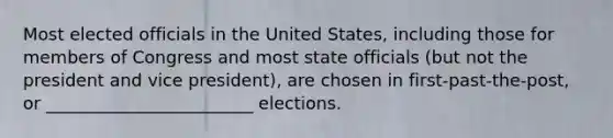 Most elected officials in the United States, including those for members of Congress and most state officials (but not the president and vice president), are chosen in first-past-the-post, or ________________________ elections.