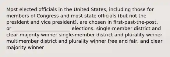 Most elected officials in the United States, including those for members of Congress and most state officials (but not the president and vice president), are chosen in first-past-the-post, or ________________________ elections. single-member district and clear majority winner single-member district and plurality winner multimember district and plurality winner free and fair, and clear majority winner