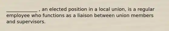 _____________ , an elected position in a local union, is a regular employee who functions as a liaison between union members and supervisors.