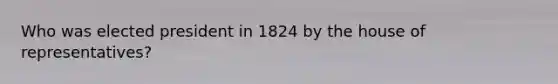 Who was elected president in 1824 by the house of representatives?