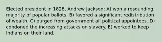 Elected president in 1828, Andrew Jackson: A) won a resounding majority of popular ballots. B) favored a significant redistribution of wealth. C) purged from government all political appointees. D) condoned the increasing attacks on slavery. E) worked to keep Indians on their land.