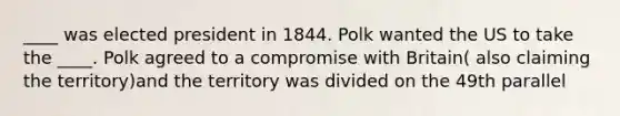 ____ was elected president in 1844. Polk wanted the US to take the ____. Polk agreed to a compromise with Britain( also claiming the territory)and the territory was divided on the 49th parallel