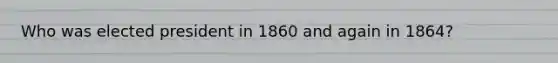 Who was elected president in 1860 and again in 1864?