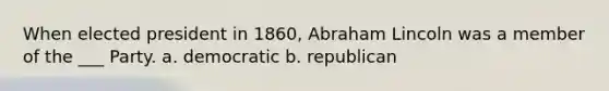 When elected president in 1860, Abraham Lincoln was a member of the ___ Party. a. democratic b. republican