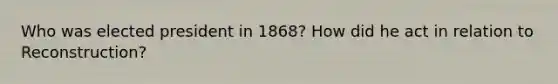 Who was elected president in 1868? How did he act in relation to Reconstruction?