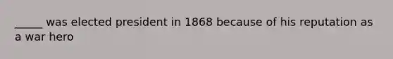 _____ was elected president in 1868 because of his reputation as a war hero