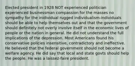 Elected president in 1928 NOT experienced politician experienced businessman compassion for the masses no sympathy for the inidividual rugged individualism-individuals should be able to help themselves out and that the government should definitely not overly involve itself in the economic lives of people or the nation in general. He did not understand the full implications of the depression. Most Americans found his conservative policies insensitive, contradictory and ineffective. He believed that the federal government should not become a welfare agency. He did say that local and state govts should help the people. He was a laissez-faire president.