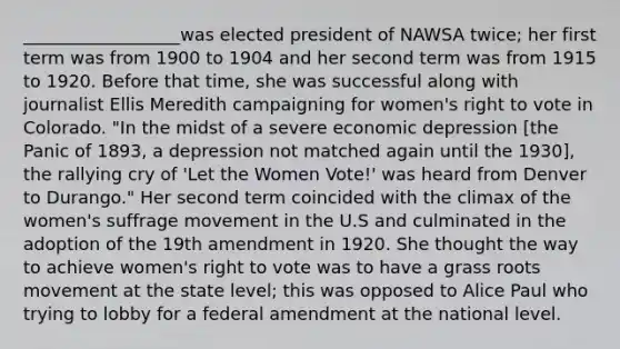 __________________was elected president of NAWSA twice; her first term was from 1900 to 1904 and her second term was from 1915 to 1920. Before that time, she was successful along with journalist Ellis Meredith campaigning for women's right to vote in Colorado. "In the midst of a severe economic depression [the Panic of 1893, a depression not matched again until the 1930], the rallying cry of 'Let the Women Vote!' was heard from Denver to Durango." Her second term coincided with the climax of the women's suffrage movement in the U.S and culminated in the adoption of the 19th amendment in 1920. She thought the way to achieve women's right to vote was to have a grass roots movement at the state level; this was opposed to Alice Paul who trying to lobby for a federal amendment at the national level.