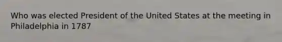 Who was elected President of the United States at the meeting in Philadelphia in 1787