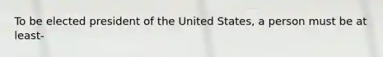 To be elected president of the United States, a person must be at least-