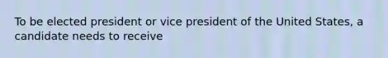 To be elected president or vice president of the United States, a candidate needs to receive