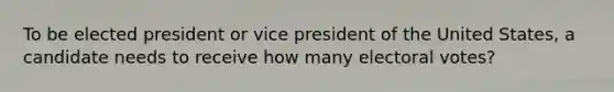 To be elected president or vice president of the United States, a candidate needs to receive how many electoral votes?