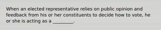 When an elected representative relies on public opinion and feedback from his or her constituents to decide how to vote, he or she is acting as a _________.