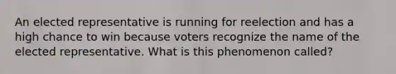 An elected representative is running for reelection and has a high chance to win because voters recognize the name of the elected representative. What is this phenomenon called?