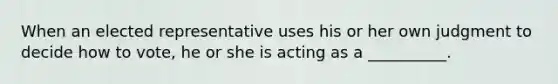 When an elected representative uses his or her own judgment to decide how to vote, he or she is acting as a __________.