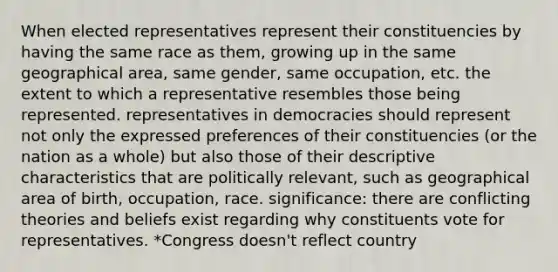 When elected representatives represent their constituencies by having the same race as them, growing up in the same geographical area, same gender, same occupation, etc. the extent to which a representative resembles those being represented. representatives in democracies should represent not only the expressed preferences of their constituencies (or the nation as a whole) but also those of their descriptive characteristics that are politically relevant, such as geographical area of birth, occupation, race. significance: there are conflicting theories and beliefs exist regarding why constituents vote for representatives. *Congress doesn't reflect country