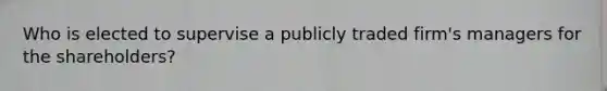 Who is elected to supervise a publicly traded firm's managers for the shareholders?