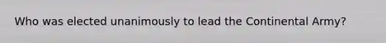 Who was elected unanimously to lead the Continental Army?