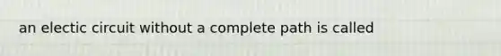 an electic circuit without a complete path is called