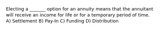 Electing a _______ option for an annuity means that the annuitant will receive an income for life or for a temporary period of time. A) Settlement B) Pay-In C) Funding D) Distribution