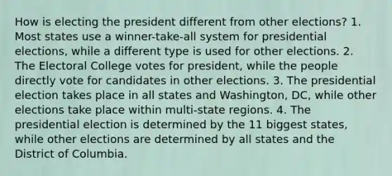 How is electing the president different from other elections? 1. Most states use a winner-take-all system for presidential elections, while a different type is used for other elections. 2. The <a href='https://www.questionai.com/knowledge/ku06PV1rQK-electoral-college' class='anchor-knowledge'>electoral college</a> votes for president, while the people directly vote for candidates in other elections. 3. The presidential election takes place in all states and Washington, DC, while other elections take place within multi-state regions. 4. The presidential election is determined by the 11 biggest states, while other elections are determined by all states and the District of Columbia.