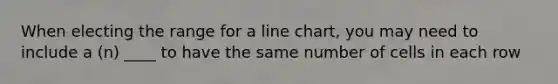 When electing the range for a line chart, you may need to include a (n) ____ to have the same number of cells in each row