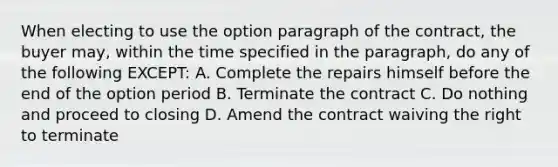 When electing to use the option paragraph of the contract, the buyer may, within the time specified in the paragraph, do any of the following EXCEPT: A. Complete the repairs himself before the end of the option period B. Terminate the contract C. Do nothing and proceed to closing D. Amend the contract waiving the right to terminate