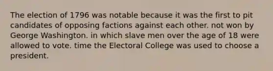 The election of 1796 was notable because it was the first to pit candidates of opposing factions against each other. not won by George Washington. in which slave men over the age of 18 were allowed to vote. time the Electoral College was used to choose a president.