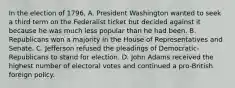 In the election of 1796, A. President Washington wanted to seek a third term on the Federalist ticket but decided against it because he was much less popular than he had been. B. Republicans won a majority in the House of Representatives and Senate. C. Jefferson refused the pleadings of Democratic-Republicans to stand for election. D. John Adams received the highest number of electoral votes and continued a pro-British foreign policy.