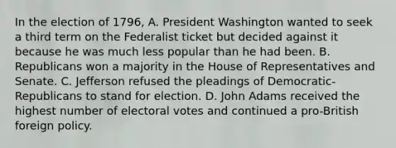 In the election of 1796, A. President Washington wanted to seek a third term on the Federalist ticket but decided against it because he was much less popular than he had been. B. Republicans won a majority in the House of Representatives and Senate. C. Jefferson refused the pleadings of Democratic-Republicans to stand for election. D. John Adams received the highest number of electoral votes and continued a pro-British foreign policy.